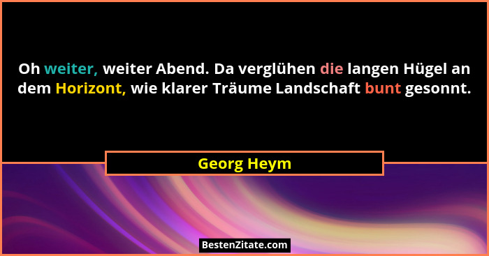 Oh weiter, weiter Abend. Da verglühen die langen Hügel an dem Horizont, wie klarer Träume Landschaft bunt gesonnt.... - Georg Heym