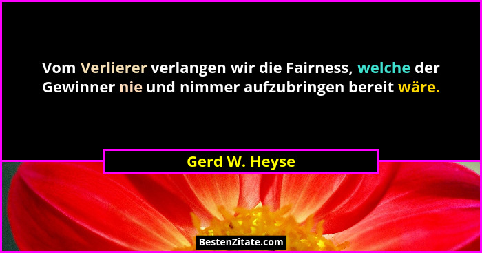 Vom Verlierer verlangen wir die Fairness, welche der Gewinner nie und nimmer aufzubringen bereit wäre.... - Gerd W. Heyse