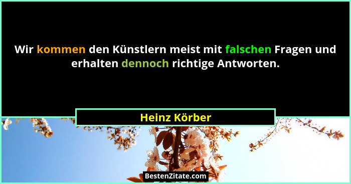 Wir kommen den Künstlern meist mit falschen Fragen und erhalten dennoch richtige Antworten.... - Heinz Körber