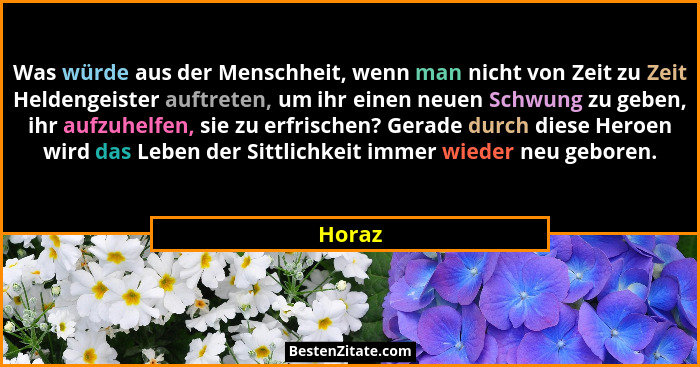 Was würde aus der Menschheit, wenn man nicht von Zeit zu Zeit Heldengeister auftreten, um ihr einen neuen Schwung zu geben, ihr aufzuhelfen, s... - Horaz