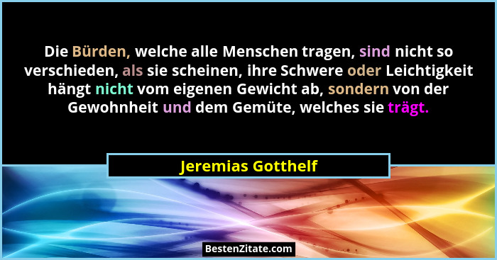 Die Bürden, welche alle Menschen tragen, sind nicht so verschieden, als sie scheinen, ihre Schwere oder Leichtigkeit hängt nicht v... - Jeremias Gotthelf
