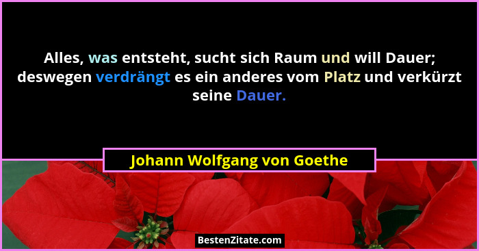Alles, was entsteht, sucht sich Raum und will Dauer; deswegen verdrängt es ein anderes vom Platz und verkürzt seine Dauer... - Johann Wolfgang von Goethe