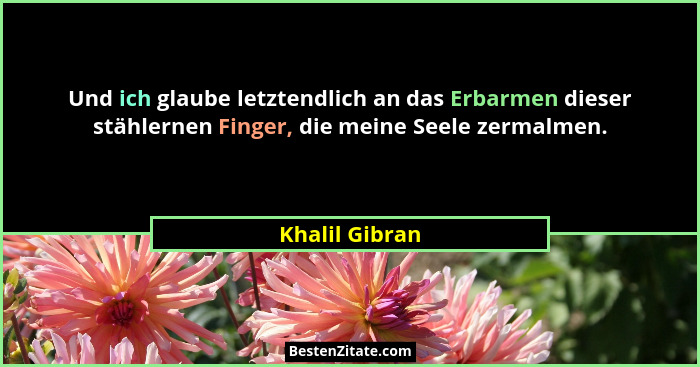 Und ich glaube letztendlich an das Erbarmen dieser stählernen Finger, die meine Seele zermalmen.... - Khalil Gibran