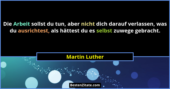 Die Arbeit sollst du tun, aber nicht dich darauf verlassen, was du ausrichtest, als hättest du es selbst zuwege gebracht.... - Martin Luther