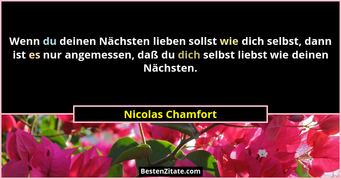 Wenn du deinen Nächsten lieben sollst wie dich selbst, dann ist es nur angemessen, daß du dich selbst liebst wie deinen Nächsten.... - Nicolas Chamfort