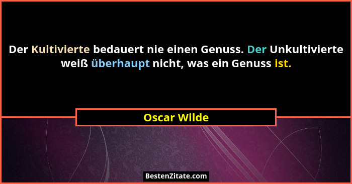 Der Kultivierte bedauert nie einen Genuss. Der Unkultivierte weiß überhaupt nicht, was ein Genuss ist.... - Oscar Wilde