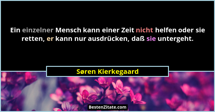 Ein einzelner Mensch kann einer Zeit nicht helfen oder sie retten, er kann nur ausdrücken, daß sie untergeht.... - Søren Kierkegaard