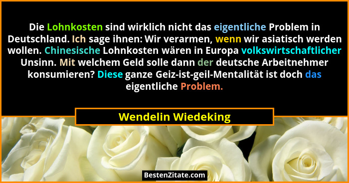 Die Lohnkosten sind wirklich nicht das eigentliche Problem in Deutschland. Ich sage ihnen: Wir verarmen, wenn wir asiatisch werde... - Wendelin Wiedeking