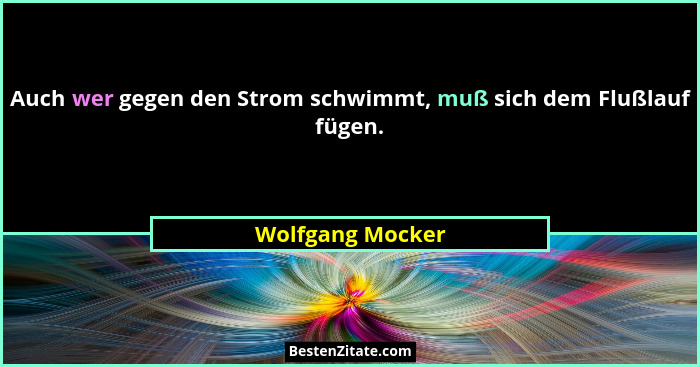 Auch wer gegen den Strom schwimmt, muß sich dem Flußlauf fügen.... - Wolfgang Mocker