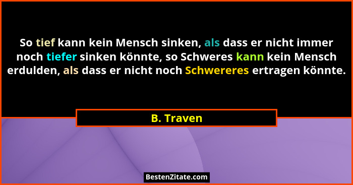 So tief kann kein Mensch sinken, als dass er nicht immer noch tiefer sinken könnte, so Schweres kann kein Mensch erdulden, als dass er nic... - B. Traven