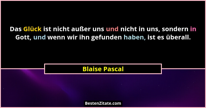 Das Glück ist nicht außer uns und nicht in uns, sondern in Gott, und wenn wir ihn gefunden haben, ist es überall.... - Blaise Pascal
