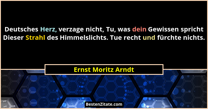Deutsches Herz, verzage nicht, Tu, was dein Gewissen spricht Dieser Strahl des Himmelslichts. Tue recht und fürchte nichts.... - Ernst Moritz Arndt