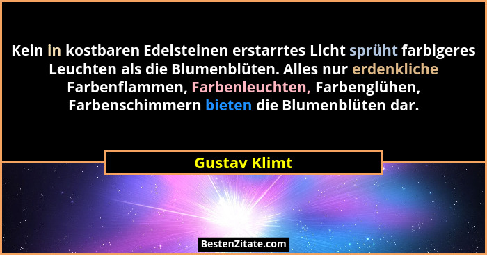 Kein in kostbaren Edelsteinen erstarrtes Licht sprüht farbigeres Leuchten als die Blumenblüten. Alles nur erdenkliche Farbenflammen, Fa... - Gustav Klimt