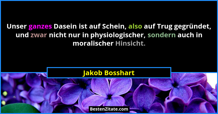 Unser ganzes Dasein ist auf Schein, also auf Trug gegründet, und zwar nicht nur in physiologischer, sondern auch in moralischer Hinsi... - Jakob Bosshart