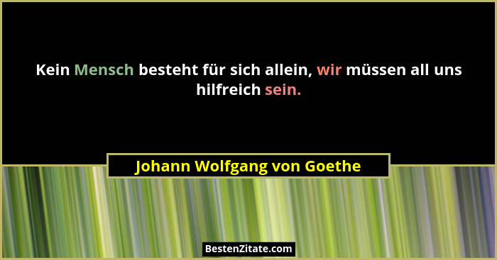 Kein Mensch besteht für sich allein, wir müssen all uns hilfreich sein.... - Johann Wolfgang von Goethe