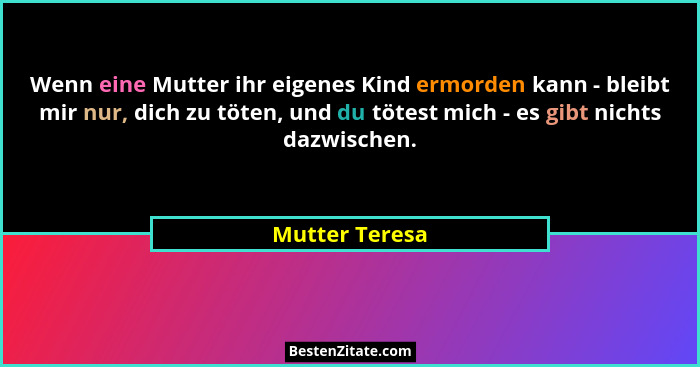 Wenn eine Mutter ihr eigenes Kind ermorden kann - bleibt mir nur, dich zu töten, und du tötest mich - es gibt nichts dazwischen.... - Mutter Teresa