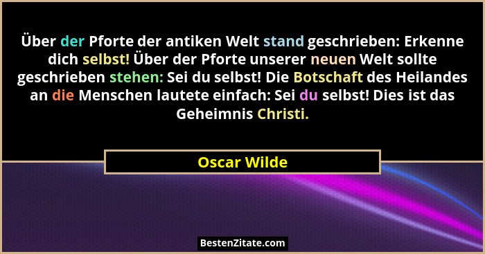 Über der Pforte der antiken Welt stand geschrieben: Erkenne dich selbst! Über der Pforte unserer neuen Welt sollte geschrieben stehen: S... - Oscar Wilde