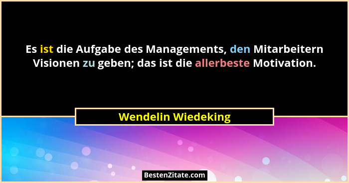 Es ist die Aufgabe des Managements, den Mitarbeitern Visionen zu geben; das ist die allerbeste Motivation.... - Wendelin Wiedeking
