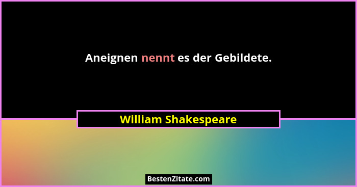 Aneignen nennt es der Gebildete.... - William Shakespeare