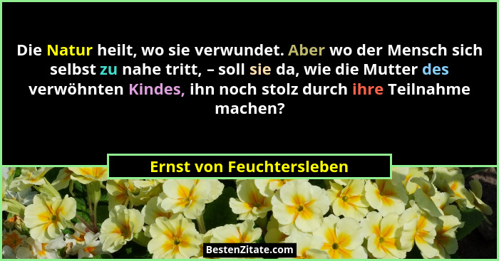 Die Natur heilt, wo sie verwundet. Aber wo der Mensch sich selbst zu nahe tritt, – soll sie da, wie die Mutter des verwöhnt... - Ernst von Feuchtersleben