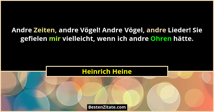 Andre Zeiten, andre Vögel! Andre Vögel, andre Lieder! Sie gefielen mir vielleicht, wenn ich andre Ohren hätte.... - Heinrich Heine