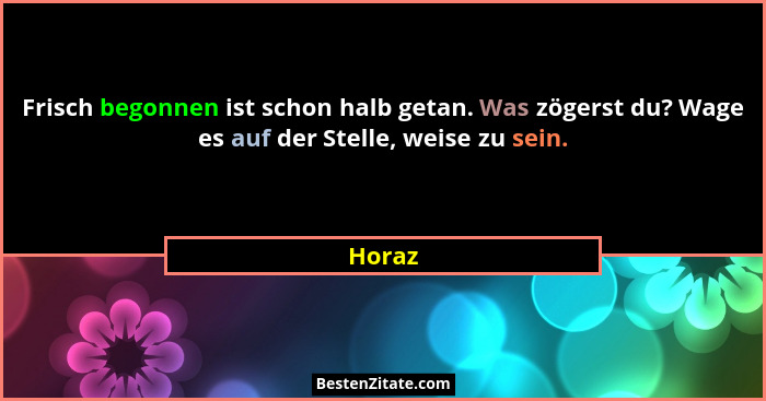 Frisch begonnen ist schon halb getan. Was zögerst du? Wage es auf der Stelle, weise zu sein.... - Horaz