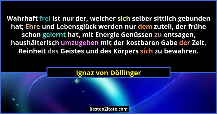 Wahrhaft frei ist nur der, welcher sich selber sittlich gebunden hat; Ehre und Lebensglück werden nur dem zuteil, der frühe scho... - Ignaz von Döllinger