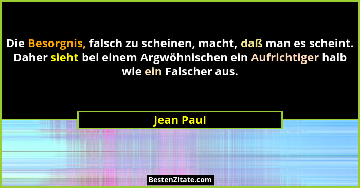 Die Besorgnis, falsch zu scheinen, macht, daß man es scheint. Daher sieht bei einem Argwöhnischen ein Aufrichtiger halb wie ein Falscher a... - Jean Paul