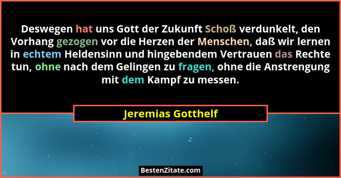 Deswegen hat uns Gott der Zukunft Schoß verdunkelt, den Vorhang gezogen vor die Herzen der Menschen, daß wir lernen in echtem Held... - Jeremias Gotthelf