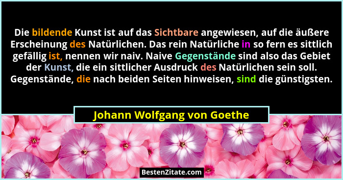 Die bildende Kunst ist auf das Sichtbare angewiesen, auf die äußere Erscheinung des Natürlichen. Das rein Natürliche in s... - Johann Wolfgang von Goethe