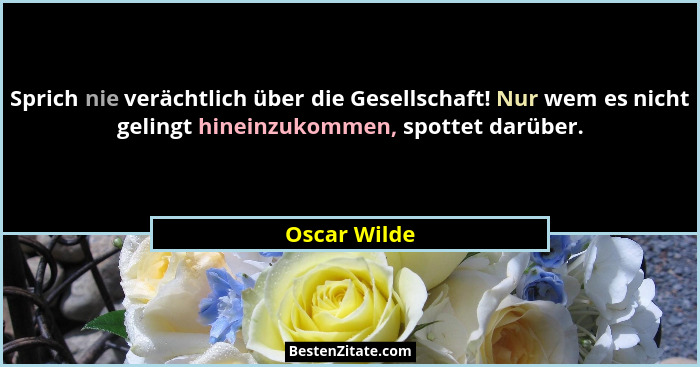 Sprich nie verächtlich über die Gesellschaft! Nur wem es nicht gelingt hineinzukommen, spottet darüber.... - Oscar Wilde