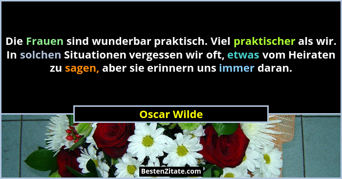 Die Frauen sind wunderbar praktisch. Viel praktischer als wir. In solchen Situationen vergessen wir oft, etwas vom Heiraten zu sagen, ab... - Oscar Wilde