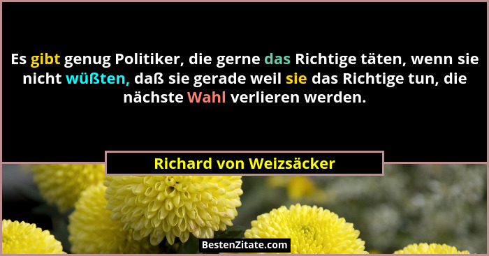 Es gibt genug Politiker, die gerne das Richtige täten, wenn sie nicht wüßten, daß sie gerade weil sie das Richtige tun, die n... - Richard von Weizsäcker