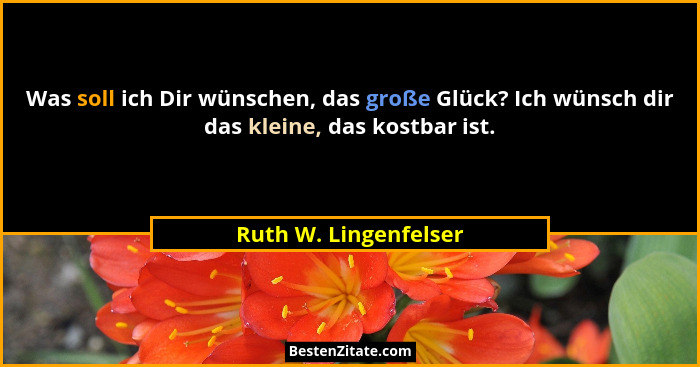 Was soll ich Dir wünschen, das große Glück? Ich wünsch dir das kleine, das kostbar ist.... - Ruth W. Lingenfelser