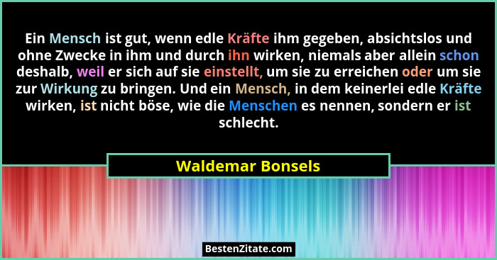 Ein Mensch ist gut, wenn edle Kräfte ihm gegeben, absichtslos und ohne Zwecke in ihm und durch ihn wirken, niemals aber allein scho... - Waldemar Bonsels