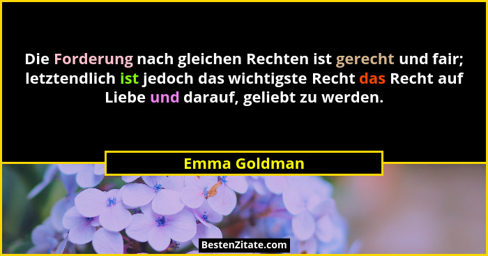 Die Forderung nach gleichen Rechten ist gerecht und fair; letztendlich ist jedoch das wichtigste Recht das Recht auf Liebe und darauf,... - Emma Goldman