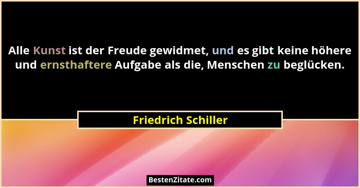 Alle Kunst ist der Freude gewidmet, und es gibt keine höhere und ernsthaftere Aufgabe als die, Menschen zu beglücken.... - Friedrich Schiller