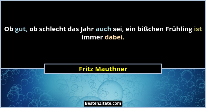 Ob gut, ob schlecht das Jahr auch sei, ein bißchen Frühling ist immer dabei.... - Fritz Mauthner