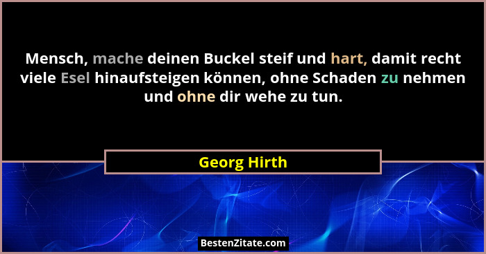 Mensch, mache deinen Buckel steif und hart, damit recht viele Esel hinaufsteigen können, ohne Schaden zu nehmen und ohne dir wehe zu tun... - Georg Hirth