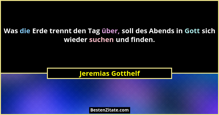 Was die Erde trennt den Tag über, soll des Abends in Gott sich wieder suchen und finden.... - Jeremias Gotthelf