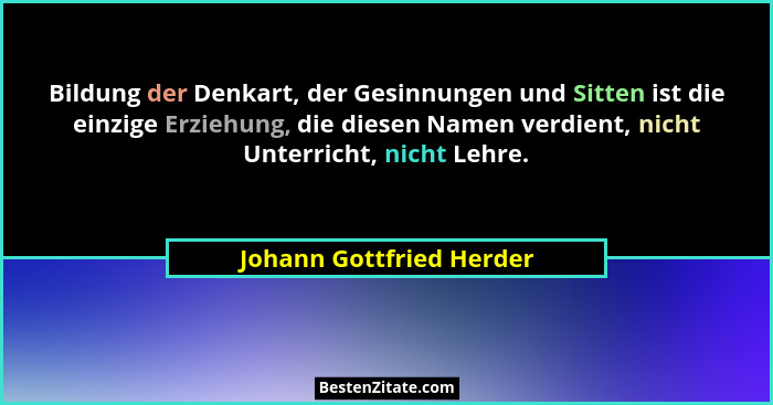 Bildung der Denkart, der Gesinnungen und Sitten ist die einzige Erziehung, die diesen Namen verdient, nicht Unterricht, nich... - Johann Gottfried Herder