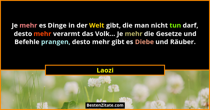 Je mehr es Dinge in der Welt gibt, die man nicht tun darf, desto mehr verarmt das Volk... Je mehr die Gesetze und Befehle prangen, desto mehr... - Laozi