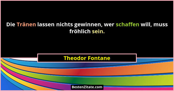 Die Tränen lassen nichts gewinnen, wer schaffen will, muss fröhlich sein.... - Theodor Fontane