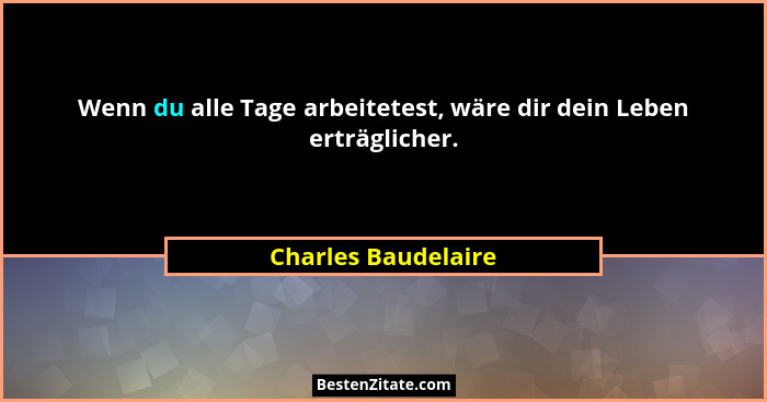 Wenn du alle Tage arbeitetest, wäre dir dein Leben erträglicher.... - Charles Baudelaire