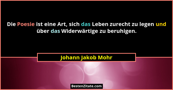 Die Poesie ist eine Art, sich das Leben zurecht zu legen und über das Widerwärtige zu beruhigen.... - Johann Jakob Mohr