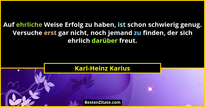 Auf ehrliche Weise Erfolg zu haben, ist schon schwierig genug. Versuche erst gar nicht, noch jemand zu finden, der sich ehrlich da... - Karl-Heinz Karius