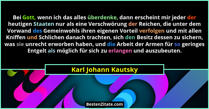 Bei Gott, wenn ich das alles überdenke, dann erscheint mir jeder der heutigen Staaten nur als eine Verschwörung der Reichen, die... - Karl Johann Kautsky