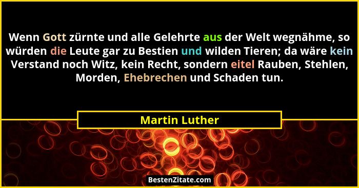 Wenn Gott zürnte und alle Gelehrte aus der Welt wegnähme, so würden die Leute gar zu Bestien und wilden Tieren; da wäre kein Verstand... - Martin Luther