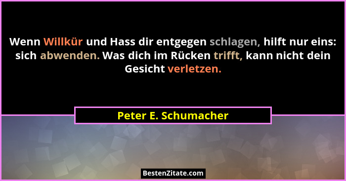 Wenn Willkür und Hass dir entgegen schlagen, hilft nur eins: sich abwenden. Was dich im Rücken trifft, kann nicht dein Gesicht v... - Peter E. Schumacher
