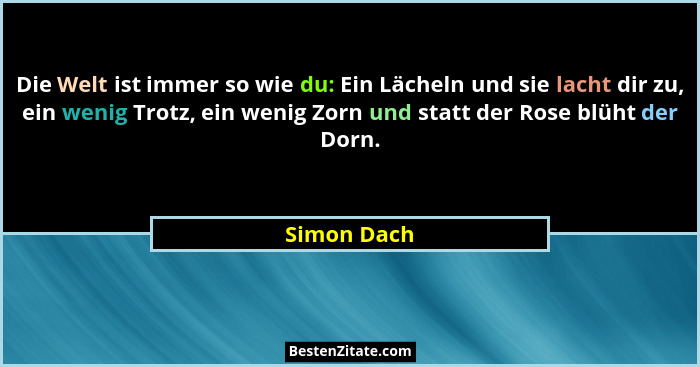 Die Welt ist immer so wie du: Ein Lächeln und sie lacht dir zu, ein wenig Trotz, ein wenig Zorn und statt der Rose blüht der Dorn.... - Simon Dach